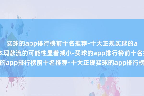 买球的app排行榜前十名推荐-十大正规买球的app排行榜推荐后续蚀本现款流的可能性显着减小-买球的app排行榜前十名推荐-十大正规买球的app排行榜推荐