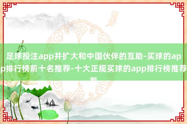 足球投注app并扩大和中国伙伴的互助-买球的app排行榜前十名推荐-十大正规买球的app排行榜推荐