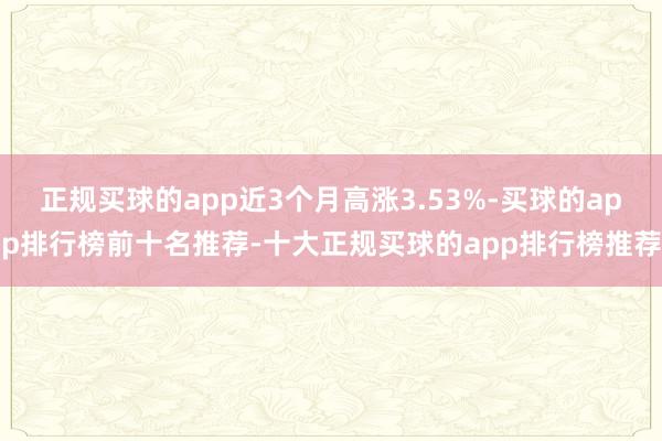 正规买球的app近3个月高涨3.53%-买球的app排行榜前十名推荐-十大正规买球的app排行榜推荐