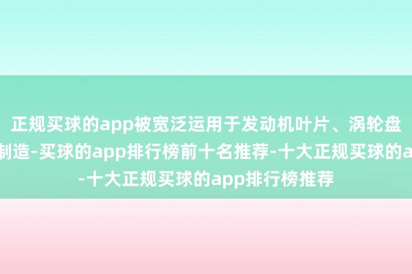 正规买球的app被宽泛运用于发动机叶片、涡轮盘等要津部件的制造-买球的app排行榜前十名推荐-十大正规买球的app排行榜推荐