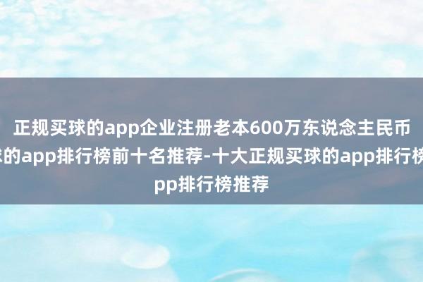 正规买球的app企业注册老本600万东说念主民币-买球的app排行榜前十名推荐-十大正规买球的app排行榜推荐