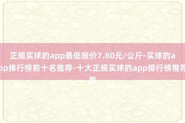 正规买球的app最低报价7.80元/公斤-买球的app排行榜前十名推荐-十大正规买球的app排行榜推荐