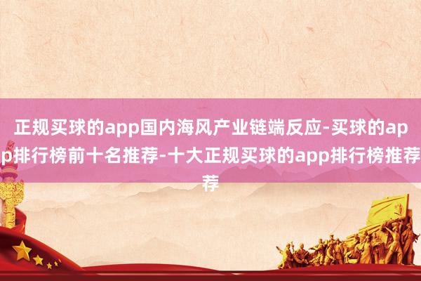 正规买球的app国内海风产业链端反应-买球的app排行榜前十名推荐-十大正规买球的app排行榜推荐