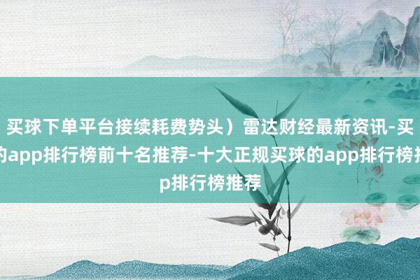 买球下单平台接续耗费势头）雷达财经最新资讯-买球的app排行榜前十名推荐-十大正规买球的app排行榜推荐