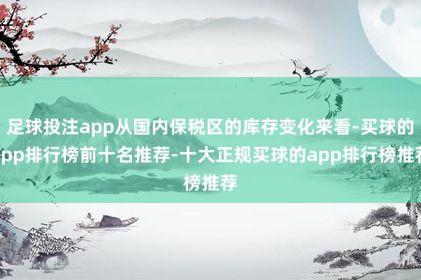 足球投注app从国内保税区的库存变化来看-买球的app排行榜前十名推荐-十大正规买球的app排行榜推荐
