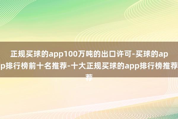 正规买球的app100万吨的出口许可-买球的app排行榜前十名推荐-十大正规买球的app排行榜推荐