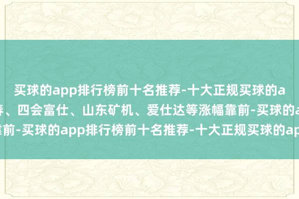 买球的app排行榜前十名推荐-十大正规买球的app排行榜推荐五洲新春、四会富仕、山东矿机、爱仕达等涨幅靠前-买球的app排行榜前十名推荐-十大正规买球的app排行榜推荐