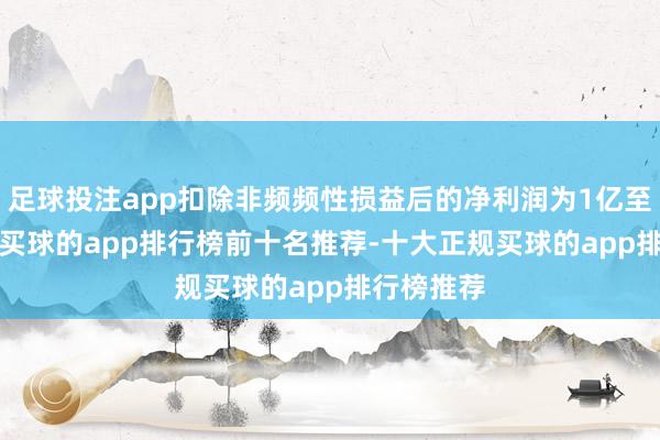 足球投注app扣除非频频性损益后的净利润为1亿至1.2亿元-买球的app排行榜前十名推荐-十大正规买球的app排行榜推荐