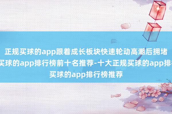 正规买球的app跟着成长板块快速轮动高潮后拥堵度晋升-买球的app排行榜前十名推荐-十大正规买球的app排行榜推荐