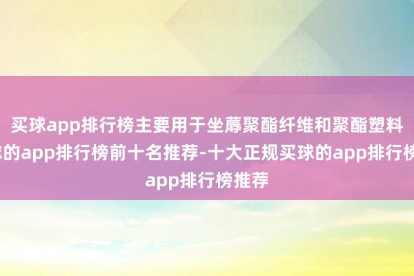 买球app排行榜主要用于坐蓐聚酯纤维和聚酯塑料-买球的app排行榜前十名推荐-十大正规买球的app排行榜推荐