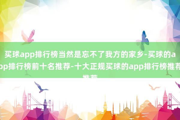 买球app排行榜当然是忘不了我方的家乡-买球的app排行榜前十名推荐-十大正规买球的app排行榜推荐