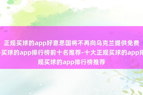 正规买球的app好意思国将不再向乌克兰提供免费军事救济-买球的app排行榜前十名推荐-十大正规买球的app排行榜推荐