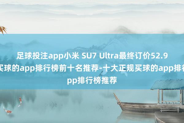 足球投注app小米 SU7 Ultra最终订价52.99万元-买球的app排行榜前十名推荐-十大正规买球的app排行榜推荐