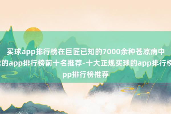 买球app排行榜在巨匠已知的7000余种苍凉病中-买球的app排行榜前十名推荐-十大正规买球的app排行榜推荐