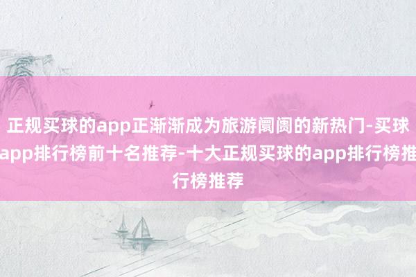 正规买球的app正渐渐成为旅游阛阓的新热门-买球的app排行榜前十名推荐-十大正规买球的app排行榜推荐