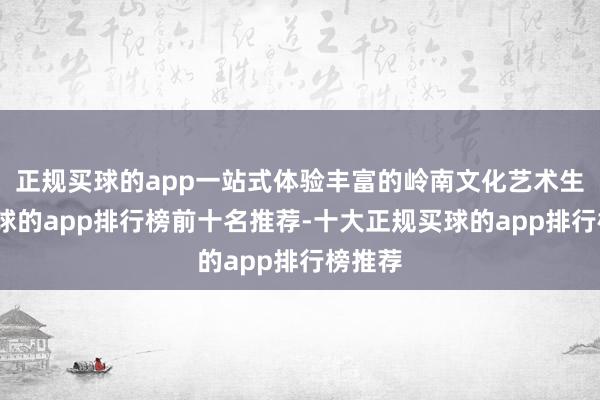 正规买球的app一站式体验丰富的岭南文化艺术生计-买球的app排行榜前十名推荐-十大正规买球的app排行榜推荐