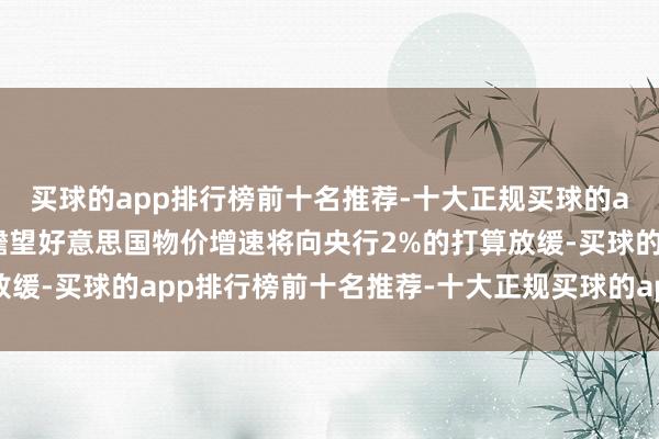 买球的app排行榜前十名推荐-十大正规买球的app排行榜推荐尽管他瞻望好意思国物价增速将向央行2%的打算放缓-买球的app排行榜前十名推荐-十大正规买球的app排行榜推荐