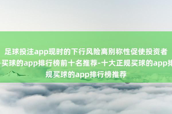 足球投注app现时的下行风险离别称性促使投资者对冲投资-买球的app排行榜前十名推荐-十大正规买球的app排行榜推荐