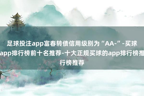 足球投注app富春转债信用级别为“AA-”-买球的app排行榜前十名推荐-十大正规买球的app排行榜推荐