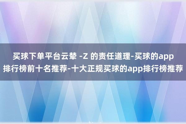 买球下单平台云辇 -Z 的责任道理-买球的app排行榜前十名推荐-十大正规买球的app排行榜推荐