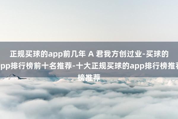 正规买球的app前几年 A 君我方创过业-买球的app排行榜前十名推荐-十大正规买球的app排行榜推荐