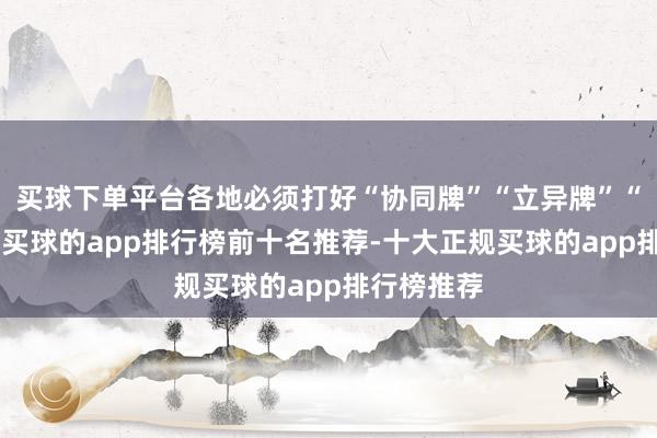 买球下单平台各地必须打好“协同牌”“立异牌”“应用牌”-买球的app排行榜前十名推荐-十大正规买球的app排行榜推荐
