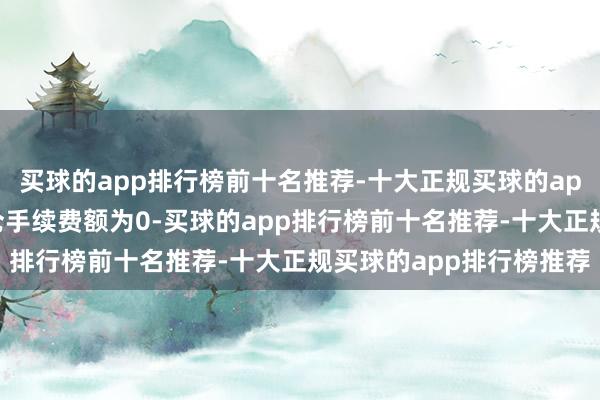 买球的app排行榜前十名推荐-十大正规买球的app排行榜推荐则其平今仓手续费额为0-买球的app排行榜前十名推荐-十大正规买球的app排行榜推荐