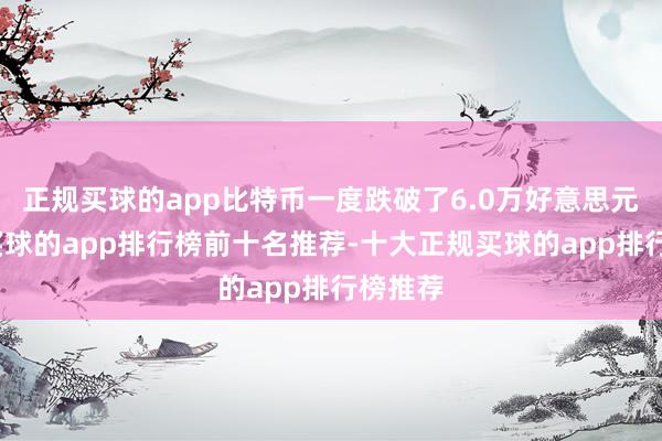 正规买球的app比特币一度跌破了6.0万好意思元关隘-买球的app排行榜前十名推荐-十大正规买球的app排行榜推荐