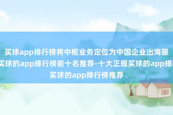 买球app排行榜将中枢业务定位为中国企业出海服务平台-买球的app排行榜前十名推荐-十大正规买球的app排行榜推荐