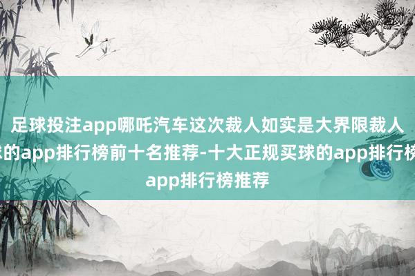 足球投注app哪吒汽车这次裁人如实是大界限裁人-买球的app排行榜前十名推荐-十大正规买球的app排行榜推荐