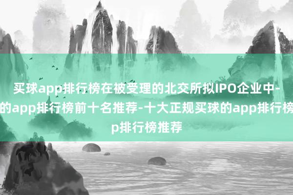 买球app排行榜在被受理的北交所拟IPO企业中-买球的app排行榜前十名推荐-十大正规买球的app排行榜推荐