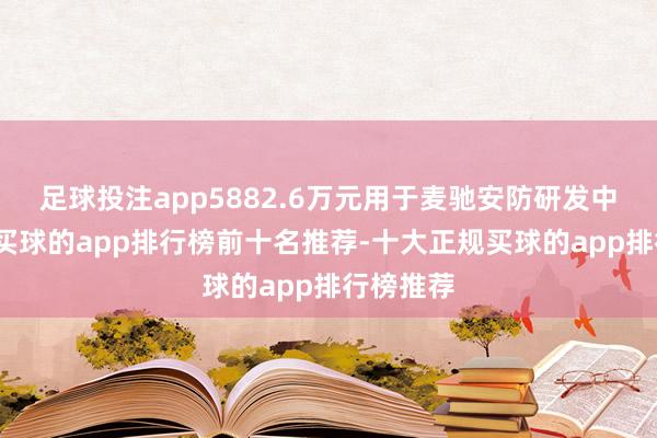 足球投注app5882.6万元用于麦驰安防研发中心神志-买球的app排行榜前十名推荐-十大正规买球的app排行榜推荐
