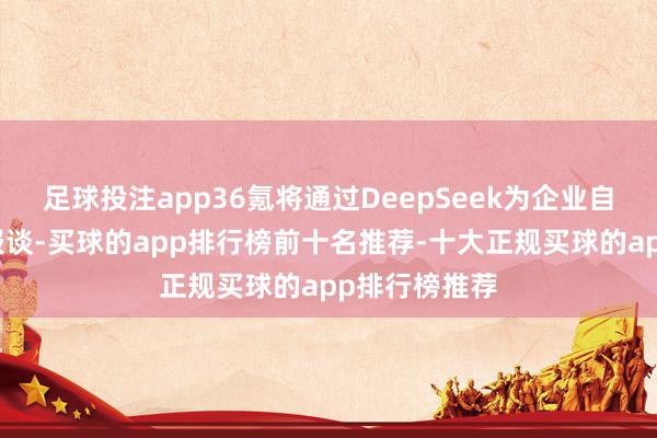 足球投注app36氪将通过DeepSeek为企业自动生成融资报谈-买球的app排行榜前十名推荐-十大正规买球的app排行榜推荐