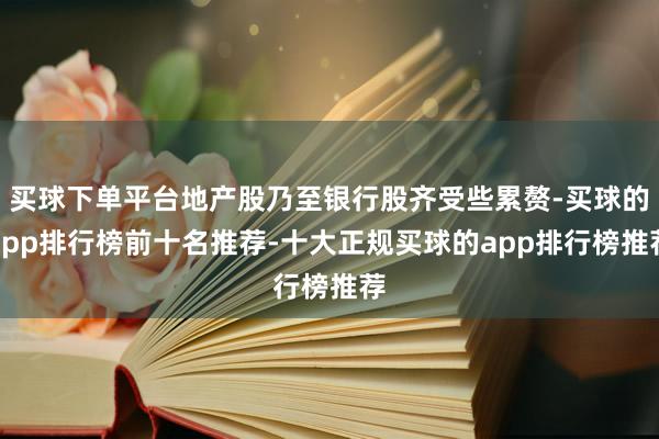 买球下单平台地产股乃至银行股齐受些累赘-买球的app排行榜前十名推荐-十大正规买球的app排行榜推荐