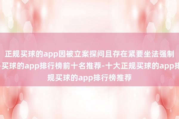 正规买球的app因被立案探问且存在紧要坐法强制退市风险-买球的app排行榜前十名推荐-十大正规买球的app排行榜推荐