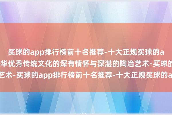 买球的app排行榜前十名推荐-十大正规买球的app排行榜推荐以其对中华优秀传统文化的深有情怀与深湛的陶冶艺术-买球的app排行榜前十名推荐-十大正规买球的app排行榜推荐