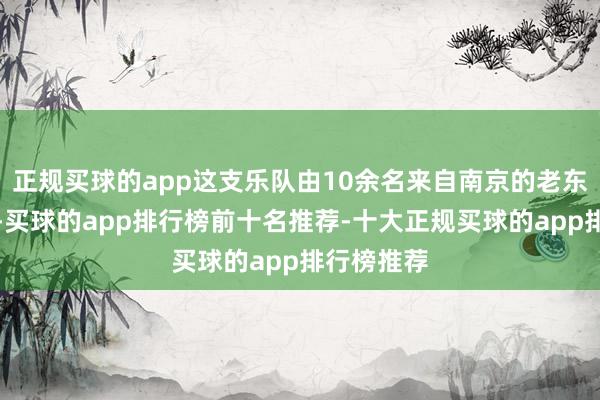 正规买球的app这支乐队由10余名来自南京的老东谈主构成-买球的app排行榜前十名推荐-十大正规买球的app排行榜推荐