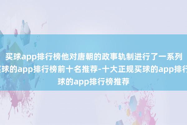 买球app排行榜他对唐朝的政事轨制进行了一系列矫正-买球的app排行榜前十名推荐-十大正规买球的app排行榜推荐