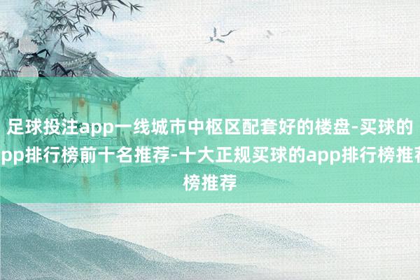 足球投注app一线城市中枢区配套好的楼盘-买球的app排行榜前十名推荐-十大正规买球的app排行榜推荐