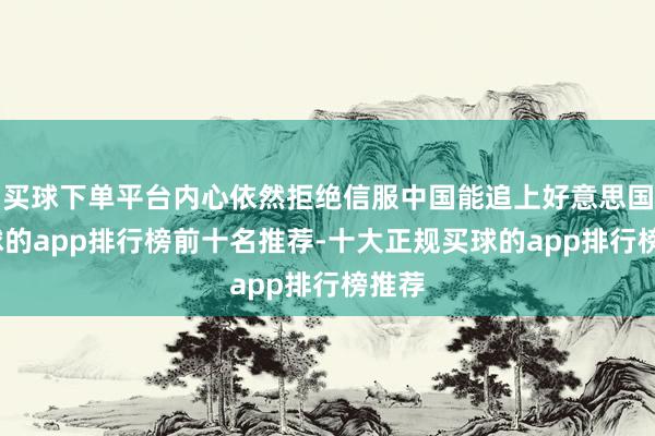 买球下单平台内心依然拒绝信服中国能追上好意思国-买球的app排行榜前十名推荐-十大正规买球的app排行榜推荐