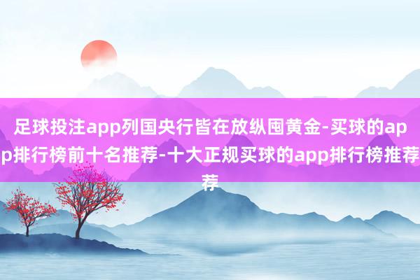 足球投注app列国央行皆在放纵囤黄金-买球的app排行榜前十名推荐-十大正规买球的app排行榜推荐