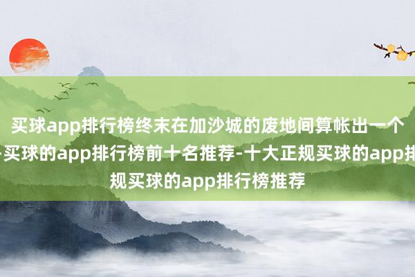 买球app排行榜终末在加沙城的废地间算帐出一个安身之所-买球的app排行榜前十名推荐-十大正规买球的app排行榜推荐
