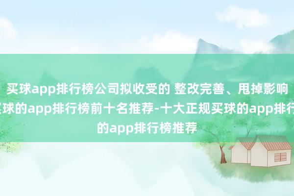 买球app排行榜公司拟收受的 整改完善、甩掉影响要领-买球的app排行榜前十名推荐-十大正规买球的app排行榜推荐