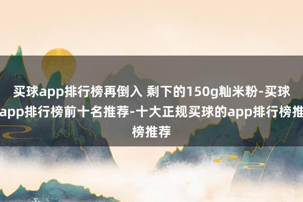 买球app排行榜再倒入 剩下的150g籼米粉-买球的app排行榜前十名推荐-十大正规买球的app排行榜推荐