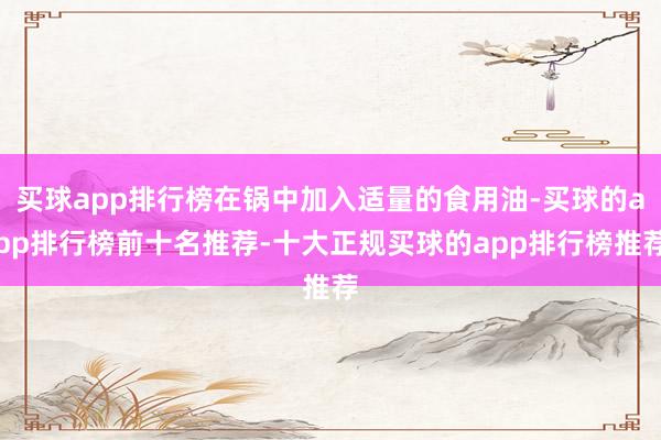 买球app排行榜在锅中加入适量的食用油-买球的app排行榜前十名推荐-十大正规买球的app排行榜推荐