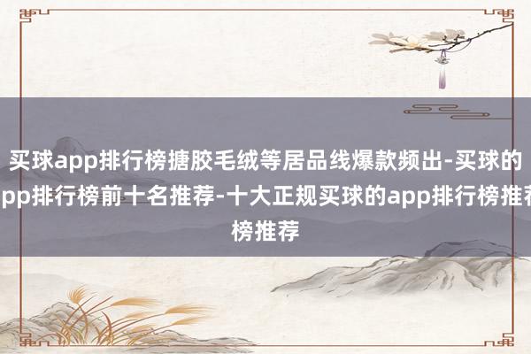 买球app排行榜搪胶毛绒等居品线爆款频出-买球的app排行榜前十名推荐-十大正规买球的app排行榜推荐
