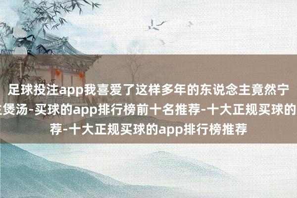 足球投注app我喜爱了这样多年的东说念主竟然宁愿为别东说念主煲汤-买球的app排行榜前十名推荐-十大正规买球的app排行榜推荐