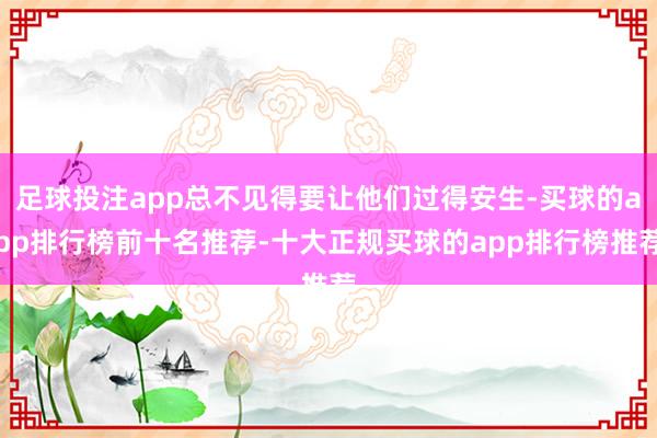 足球投注app总不见得要让他们过得安生-买球的app排行榜前十名推荐-十大正规买球的app排行榜推荐