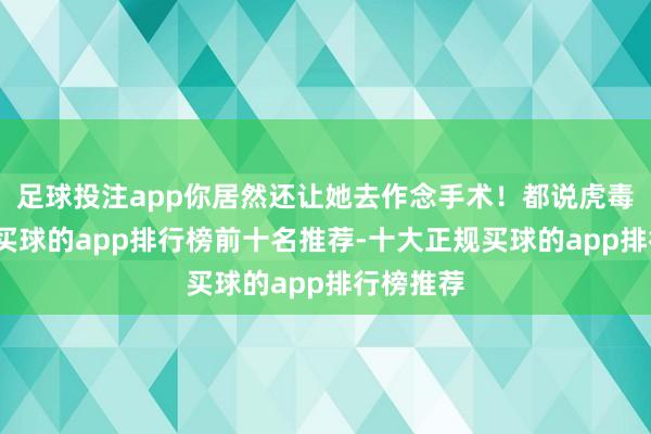 足球投注app你居然还让她去作念手术！都说虎毒不食子-买球的app排行榜前十名推荐-十大正规买球的app排行榜推荐
