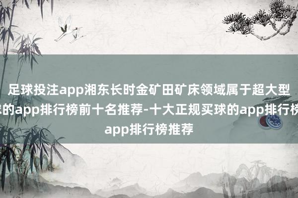 足球投注app湘东长时金矿田矿床领域属于超大型-买球的app排行榜前十名推荐-十大正规买球的app排行榜推荐